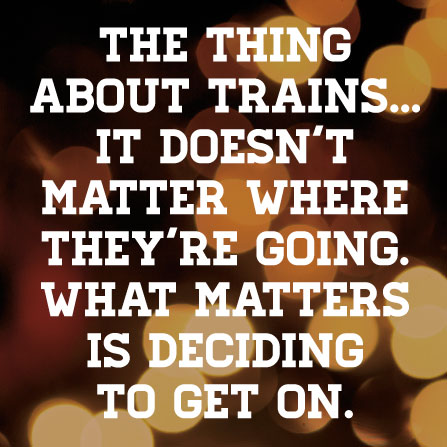 The thing about trains…it doesn’t matter where they’re going. What matters is deciding to get on