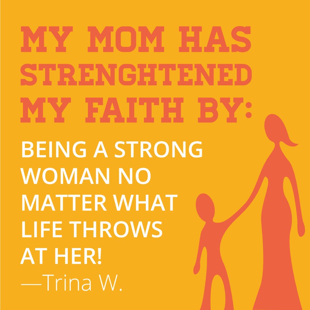 My mom has strengthened my faith by being a strong woman no matter what life throws at her