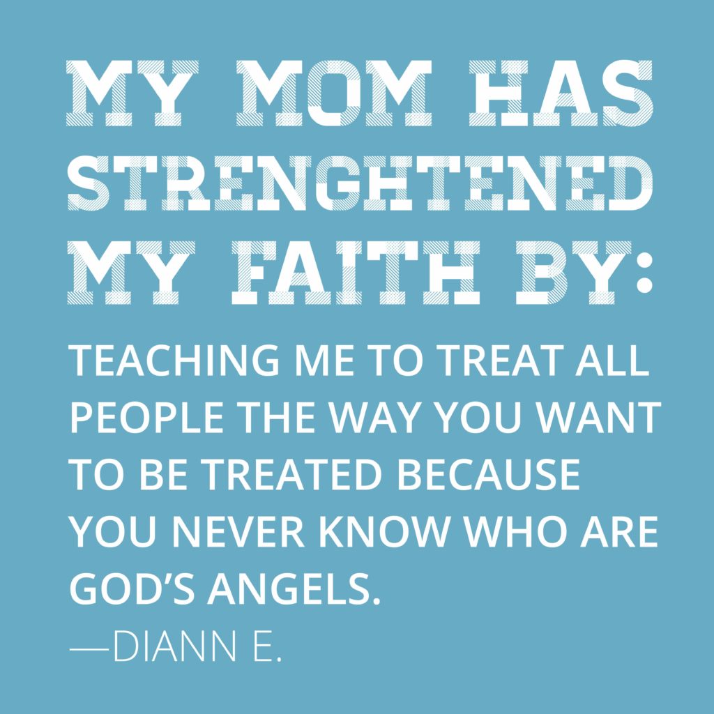 My mom has strengthened my faith by teaching me to treat all people the way you want to be treated